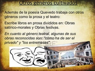 Otros géneros cultivados
•
    Además de la poesía Quevedo trabaja con otros
    géneros como la prosa y el teatro:
•
    Escribe libros en prosa divididos en: Obras
    satírico-morales y Obras festivas.
•
    En cuanto al género teatral, algunas de sus
    obras reconocidas son: "cómo ha de ser el
    privado" y "los entremeses".
 