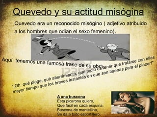 Quevedo y su actitud misógina
  •
       Quevedo era un reconocido misógino ( adjetivo atribuido
       a los hombres que odian el sexo femenino).




                                                                                   llas
Aquí tenemos u
              na famosa                                                   e c on e
                                     frase de su obra er que tratars el placer!"
                                                            t:en      ara
                                                  te dio es n buenas p
                                      ento , q u é n q u e so
                             ab urrimi stantes e
                     ga , qué reves in
           q u é pl a u e l os b
      "¡Oh, iempo q
            rt
       mayo
                               A una buscona
                               Esta picarona quiero,
                               Que facil en cada esquina,
                               Buscona de mantellina,
                               Se da a todo esportillero.
 