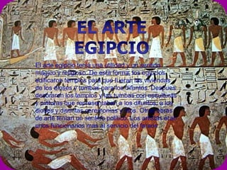 El arte egipcio tenia una utilidad y un sentido
mágico y religioso. De esta forma, los egipcios
edificaron templos para que fueran las viviendas
de los dioses y tumbas para los difuntos. Despues
decoraron los templos y las tumbas con esculturas
y pinturas que representaban a los difuntos, a los
dioses y distintas ceremonias y ritos. Otras obras
de arte tenían un sentido político. Los artistas eran
unos funcionarios mas al servicio del faraon.
 
