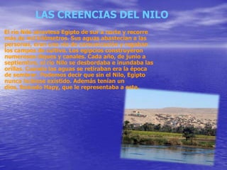 LAS CREENCIAS DEL NILO
El río Nilo atraviesa Egipto de sur a norte y recorre
más de mil kilómetros. Sus aguas abastecían a las
personas, eran una vía de comunicación y regaban
los campos de cultivo. Los egipcios construyeron
numerosos diques y canales. Cada año, de junio a
septiembre, el río Nilo se desbordaba e inundaba las
orillas. Cuando las aguas se retiraban era la época
de sembrar. Podemos decir que sin el Nilo, Egipto
nunca hubiese existido. Además tenían un
dios, llamado Hapy, que le representaba a este.
 