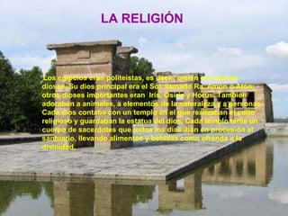 LA RELIGIÓN
Los egipcios eran politeístas, es decir, creían en muchos
dioses. Su dios principal era el Sol, llamado Ra, Amón o Atón;
otros dioses importantes eran Iris, Osiris y Horus. También
adoraban a animales, a elementos de la naturaleza y a personas.
Cada dios contaba con un templo en el que realizaban el culto
religioso y guardaban la estatua del dios. Cada templo tenía un
cuerpo de sacerdotes que todos los días iban en procesión al
santuario, llevando alimentos y bebidas como ofrenda a la
divinidad.
 