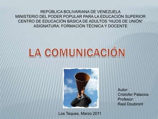 REPÚBLICA BOLIVARIANA DE VENEZUELA MINISTERIO DEL PODER POPULAR PARA LA EDUCACIÓN SUPERIOR CENTRO DE EDUCACIÓN BÁSICA DE ADULTOS “HIJOS DE UNIÓN” ASIGNATURA: FORMACIÓN TÉCNICA Y DOCENTE LA COMUNICACIÓN Autor:  Cristofer Palacios Profesor:  Raúl Doubront  Los Teques, Marzo 2011 