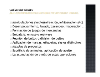 Manipulaciones simples(aireación,refrigeración,etc)
Desempolvamiento, lavado, zarandeo, maceración ...
Formación de juegos de mercancías
Embalaje, envase o reenvase
Reunión de bultos o división de bultos
Aplicación de marcas, etiquetas, signos distintivos
Mezclas de productos
Sacrificio de animales, aplicación de aceite
La acumulación de o más de estas operaciones
 