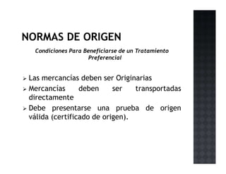 Condiciones Para Beneficiarse de un Tratamiento
Preferencial
Las mercancías deben ser Originarias
Mercancías deben ser transportadas
directamente
Debe presentarse una prueba de origen
válida (certificado de origen).
 