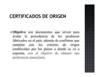 Objetivo son documentos que sirven para
avalar la procedencia de los productos
fabricados en el país, además de confirmar que
cumplen con los criterios de origen
establecidos por los países a donde se va a
exportar, con el objetivo de obtener una
preferencia arancelaria.
 