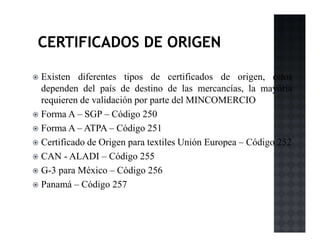 Existen diferentes tipos de certificados de origen, éstos
dependen del país de destino de las mercancías, la mayoría
requieren de validación por parte del MINCOMERCIO
Forma A – SGP – Código 250
Forma A – ATPA – Código 251
Certificado de Origen para textiles Unión Europea – Código 252
CAN - ALADI – Código 255
G-3 para México – Código 256
Panamá – Código 257
 