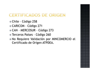 Chile – Código 258
CARICOM – Código 271
CAN – MERCOSUR – Código 273
Terceros Países – Código 260
No Requiere Validación por MINCOMERCIO el
Certificado de Origen ATPDEA.
 