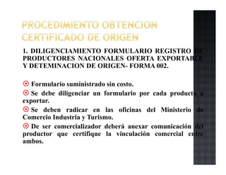 1. DILIGENCIAMIENTO FORMULARIO REGISTRO DE
PRODUCTORES NACIONALES OFERTA EXPORTABLE
Y DETEMINACION DE ORIGEN- FORMA 002.
Formulario suministrado sin costo.
Se debe diligenciar un formulario por cada producto a
exportar.
Se deben radicar en las oficinas del Ministerio de
Comercio Industria y Turismo.
De ser comercializador deberá anexar comunicación del
productor que certifique la vinculación comercial entre
ambos.
 