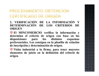 2. VERIFICACIÓN DE LA INFORMACIÓN Y
DETERMINACIÓN DE LOS CRITERIOS DE
ORIGEN
El MINCOMERCIO verifica la información y
determina el criterio de origen con base en las
disposiciones para los distintos esquemas
preferenciales. Los consigna en la planilla de relación
de inscripción y determinación de origen.
Visita industrial a la firma, para tener mayores
elementos de juicio en la definición del criterio de
origen.
 
