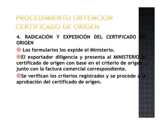 4. RADICACIÓN Y EXPEDICIÓN DEL CERTIFICADO DE
ORIGEN
Los formularios los expide el Ministerio.
El exportador diligencia y presenta al MINISTERIO el
certificado de origen con base en el criterio de origen ,
junto con la factura comercial correspondiente.
Se verifican los criterios registrados y se procede a la
aprobación del certificado de origen.
 