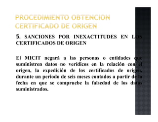 5. SANCIONES POR INEXACTITUDES EN LOS
CERTIFICADOS DE ORIGEN
El MICIT negará a las personas o entidades que
suministren datos no verídicos en la relación con el
origen, la expedición de los certificados de origen,
durante un periodo de seis meses contados a partir de la
fecha en que se compruebe la falsedad de los datos
suministrados.
 