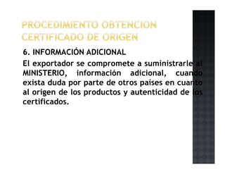 6. INFORMACIÓN ADICIONAL
El exportador se compromete a suministrarle al
MINISTERIO, información adicional, cuando
exista duda por parte de otros países en cuanto
al origen de los productos y autenticidad de los
certificados.
 