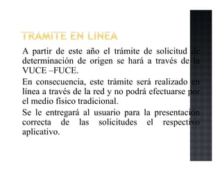A partir de este año el trámite de solicitud de
determinación de origen se hará a través de la
VUCE –FUCE.
En consecuencia, este trámite será realizado en
línea a través de la red y no podrá efectuarse por
el medio físico tradicional.
Se le entregará al usuario para la presentación
correcta de las solicitudes el respectivo
aplicativo.
 