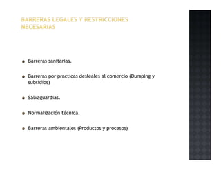 Barreras sanitarias.
Barreras por practicas desleales al comercio (Dumping y
subsidios)
Salvaguardias.
Normalización técnica.
Barreras ambientales (Productos y procesos)
 