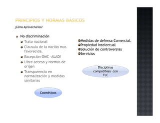 ¿Cómo Aprovecharlos?
No discriminación
Trato nacional
Clausula de la nación mas
favorecida.
Excepción OMC –ALADI
Libre acceso y normas de
origen
Transparencia en
normalización y medidas
sanitarias
Cosméticos
Medidas de defensa Comercial.
Propiedad intelectual
Solución de controversias
Servicios
DisciplinasDisciplinas
compatibles con
TLC
 