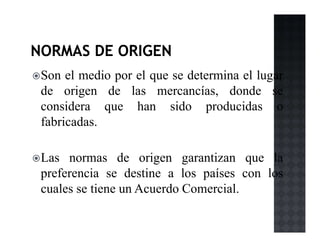Son el medio por el que se determina el lugar
de origen de las mercancías, donde se
considera que han sido producidas o
fabricadas.
Las normas de origen garantizan que la
preferencia se destine a los países con los
cuales se tiene un Acuerdo Comercial.
 