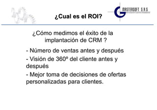 ¿Cual es el ROI?

  ¿Cómo medimos el éxito de la
     implantación de CRM ?
- Número de ventas antes y después
- Visión de 360º del cliente antes y
después
- Mejor toma de decisiones de ofertas
personalizadas para clientes.
 