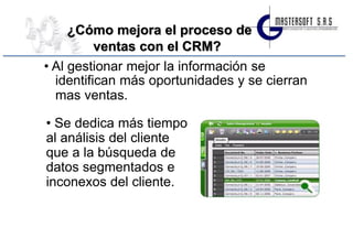 ¿Cómo mejora el proceso de
          ventas con el CRM?
• Al gestionar mejor la información se
  identifican más oportunidades y se cierran
  mas ventas.

• Se dedica más tiempo
al análisis del cliente
que a la búsqueda de
datos segmentados e
inconexos del cliente.
 