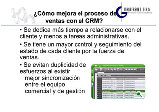 ¿Cómo mejora el proceso de
           ventas con el CRM?
• Se dedica más tiempo a relacionarse con el
cliente y menos a tareas administrativas.
• Se tiene un mayor control y seguimiento del
estado de cada cliente por la fuerza de
ventas.
• Se evitan duplicidad de
esfuerzos al existir
   mejor sincronización
   entre el equipo
   comercial y de gestión
 