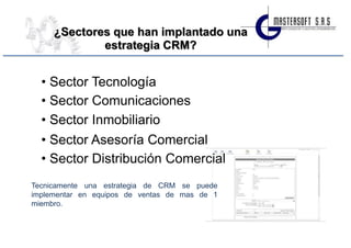 ¿Sectores que han implantado una
             estrategia CRM?


  • Sector Tecnología
  • Sector Comunicaciones
  • Sector Inmobiliario
  • Sector Asesoría Comercial
  • Sector Distribución Comercial
Tecnicamente una estrategia de CRM se puede
implementar en equipos de ventas de mas de 1
miembro.
 