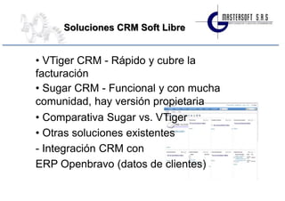 Soluciones CRM Soft Libre


• VTiger CRM - Rápido y cubre la
facturación
• Sugar CRM - Funcional y con mucha
comunidad, hay versión propietaria
• Comparativa Sugar vs. VTiger
• Otras soluciones existentes
- Integración CRM con
ERP Openbravo (datos de clientes)
 