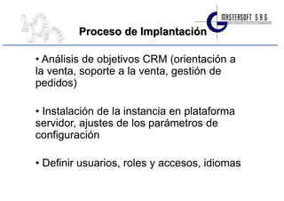 Proceso de Implantación

• Análisis de objetivos CRM (orientación a
la venta, soporte a la venta, gestión de
pedidos)

• Instalación de la instancia en plataforma
servidor, ajustes de los parámetros de
configuración

• Definir usuarios, roles y accesos, idiomas
 