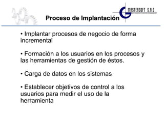 Proceso de Implantación

• Implantar procesos de negocio de forma
incremental

• Formación a los usuarios en los procesos y
las herramientas de gestión de éstos.

• Carga de datos en los sistemas

• Establecer objetivos de control a los
usuarios para medir el uso de la
herramienta
 