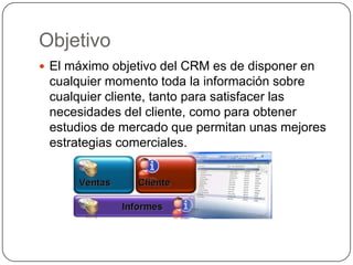 Objetivo
 El máximo objetivo del CRM es de disponer en
 cualquier momento toda la información sobre
 cualquier cliente, tanto para satisfacer las
 necesidades del cliente, como para obtener
 estudios de mercado que permitan unas mejores
 estrategias comerciales.
 