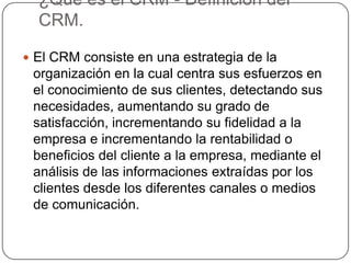 ¿Que es el CRM - Definición del
  CRM.

 El CRM consiste en una estrategia de la
 organización en la cual centra sus esfuerzos en
 el conocimiento de sus clientes, detectando sus
 necesidades, aumentando su grado de
 satisfacción, incrementando su fidelidad a la
 empresa e incrementando la rentabilidad o
 beneficios del cliente a la empresa, mediante el
 análisis de las informaciones extraídas por los
 clientes desde los diferentes canales o medios
 de comunicación.
 