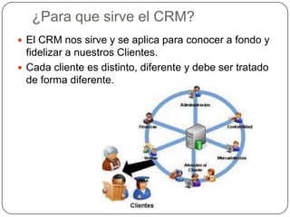 ¿Para que sirve el CRM?
 El CRM nos sirve y se aplica para conocer a fondo y
  fidelizar a nuestros Clientes.
 Cada cliente es distinto, diferente y debe ser tratado
  de forma diferente.
 