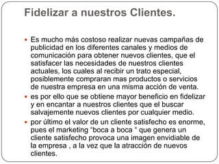 Fidelizar a nuestros Clientes.

 Es mucho más costoso realizar nuevas campañas de
  publicidad en los diferentes canales y medios de
  comunicación para obtener nuevos clientes, que el
  satisfacer las necesidades de nuestros clientes
  actuales, los cuales al recibir un trato especial,
  posiblemente compraran mas productos o servicios
  de nuestra empresa en una misma acción de venta.
 es por ello que se obtiene mayor beneficio en fidelizar
  y en encantar a nuestros clientes que el buscar
  salvajemente nuevos clientes por cualquier medio.
 por último el valor de un cliente satisfecho es enorme,
  pues el marketing “boca a boca “ que genera un
  cliente satisfecho provoca una imagen envidiable de
  la empresa , a la vez que la atracción de nuevos
  clientes.
 