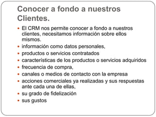 Conocer a fondo a nuestros
Clientes.
 El CRM nos permite conocer a fondo a nuestros
    clientes, necesitamos información sobre ellos
    mismos.
   información como datos personales,
   productos o servicios contratados
   características de los productos o servicios adquiridos
   frecuencia de compra,
   canales o medios de contacto con la empresa
   acciones comerciales ya realizadas y sus respuestas
    ante cada una de ellas,
   su grado de fidelización
   sus gustos
 