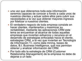  una vez que obtenemos toda esta información
  seremos capaces de conocer a fondo a cada unos de
  nuestros clientes y actuar sobre ellos para cubrir sus
  necesidades a la vez que obtener mayores ingresos
  por fidelizar a nuestros clientes.
 El verdadero negocio de toda empresa consiste en
  hacer clientes, mantenerlos y maximizar su
  rentabilidad, mediante las aplicaciones CRM este
  lema se encuentran al alcance de todas aquellas
  empresas que inviertan esfuerzos y recursos en el
  desarrollo de estrategias enfocadas hacia el cliente,
  estrategias CRM, a la vez que inviertan en Tecnología
  de Información T.I. como data mining, bases de
  datos, B.I. Business Intelligence, que nos permitan
  obtener y analizar información del CRM.
 Por todo ello la estrategia de CRM (Customer
  Relationship Management) de la empresa no debe de
  dejarse a un lado
 