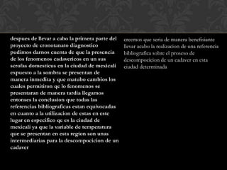 despues de llevar a cabo la primera parte del   creemos que seria de manera benefisiante
proyecto de cronotanato diagnostico             llevar acabo la realizacion de una referencia
pudimos darnos cuenta de que la presencia       bibliografica sobre el proseso de
de los fenomenos cadavericos en un sus          descompocicion de un cadaver en esta
scrofas domesticus en la ciudad de mexicali     ciudad determinada
expuesto a la sombra se presentan de
manera inmedita y que matubo cambios los
cuales permitiron qe lo fenomenos se
presentaran de manera tardia llegamos
entonses la conclusion que todas las
referencias bibliograficas estan equivocadas
en cuanto a la utilizacion de estas en este
lugar en especifico qe es la ciudad de
mexicali ya que la variable de temperatura
que se presentan en esta region son unas
intermediarias para la descompocicion de un
cadaver
 