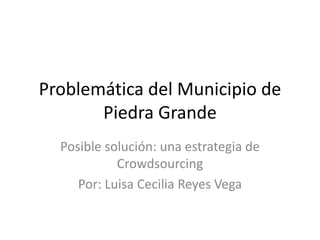 Problemática del Municipio de
Piedra Grande
Posible solución: una estrategia de
Crowdsourcing
Por: Luisa Cecilia Reyes Vega
 