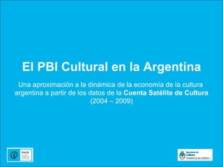 El PBI Cultural en la Argentina
 Una aproximación a la dinámica de la economía de la cultura
argentina a partir de los datos de la Cuenta Satélite de Cultura
                           (2004 – 2009)
 