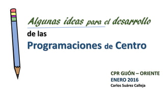 de las
Programaciones de Centro
Algunas ideas para el desarrollo
CPR GIJÓN – ORIENTE
ENERO 2016
Carlos Suárez Calleja
 