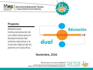 Proyecto:
Modelo dual:
Institucionalización de
una alternativa para el
fortalecimiento del
sistema educativo y la
inserción laboral de los
jóvenes en Costa Rica.
Noviembre, 2016
 