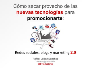 Cómo sacar provecho de las
nuevas tecnologías para
promocionarte:
Redes sociales, blogs y marketing 2.0
Rafael López Sánchez
rlstradu@gmail.com
@STraductores
 