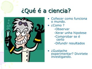 ¿Qué é a ciencia? Coñecer como funciona o mundo. ¿Como ? -Observar -Xerar unha hipotese -Comprobar se é  certo -Difundir resultados ¿Gustache experimentar? Divirtete investigando. 