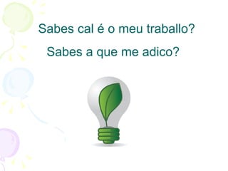 Sabes cal é o meu traballo? Sabes a que me adico? 