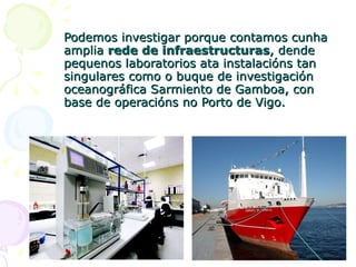 Podemos investigar porque contamos cunha amplia  rede de infraestructuras , dende pequenos laboratorios ata instalacións tan singulares como o buque de investigación oceanográfica Sarmiento de Gamboa, con base de operacións no Porto de Vigo. 