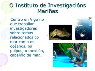 O Instituto de Investigacións Mariñas Centro en Vigo no que traballan investigadores sobre temas relacionados co mar como os océanos, os pulpos, o mexilón, cabaliño de mar… 