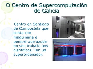O Centro de Supercomputación de Galicia Centro en Santiago de Compostela que conta con maquinaria e persoal que axuda no seu traballo aos científicos. Ten un superordenador. 