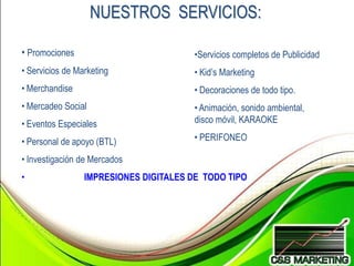 NUESTROS SERVICIOS:

• Promociones                           •Servicios completos de Publicidad
• Servicios de Marketing                • Kid’s Marketing
• Merchandise                           • Decoraciones de todo tipo.
• Mercadeo Social                       • Animación, sonido ambiental,
• Eventos Especiales                    disco móvil, KARAOKE

• Personal de apoyo (BTL)               • PERIFONEO

• Investigación de Mercados
•                IMPRESIONES DIGITALES DE TODO TIPO
 