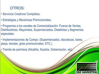 OTROS:
• Servicios Creativos Completos.
• Estrategias y Mecánicas Promocionales.
• Programas a los canales de Comercialización: Fuerza de Ventas,
Distribuidores, Mayoristas, Supermercados, Detallistas y Segmentos
especiales.
• Implementaciones de Campo: (Supermercados, discotecas, bares,
playa, tiendas, giras promocionales, ETC.).
• Tramite de permisos (Alcaldía, fiscalía, Gobernación, etc).
 