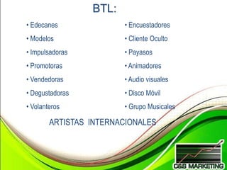 BTL:
• Edecanes              • Encuestadores
• Modelos               • Cliente Oculto
• Impulsadoras          • Payasos
• Promotoras            • Animadores
• Vendedoras            • Audio visuales
• Degustadoras          • Disco Móvil
• Volanteros            • Grupo Musicales

        ARTISTAS INTERNACIONALES
 
