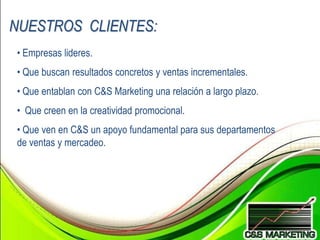 NUESTROS CLIENTES:
• Empresas lideres.
• Que buscan resultados concretos y ventas incrementales.
• Que entablan con C&S Marketing una relación a largo plazo.
• Que creen en la creatividad promocional.
• Que ven en C&S un apoyo fundamental para sus departamentos
de ventas y mercadeo.
 