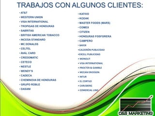 TRABAJOS CON ALGUNOS CLIENTES:
• AT&T                       • KATIVO
• WESTERN UNION              • KODAK
• VISA INTERNATIONAL         • MASTER FOODS (MARS)
• TROPIGAS DE HONDURAS       • COMEX
• SABRITAS                   • CITIZEN
• BRITISH AMERICAN TOBACCO   • HONDURAS FOSFORERA
• INCESA STANDARD            • CAMPERO
• MC DONALDS                 • BAYER
• CELTEL                     •CALDERÓN PUBLICIDAD
• AVAL CARD                  •EXCELL PUBLICIDAD
• CREDOMATIC                 • MONOLIT
• CETECO                     • VISA INTERNATIONAL
• NESTLE                     • PROCTER & GAMBLE
• WENDY’S                    • MCCAN ERICKSON
• CADECA                     • INTUR
• CHEMINOVA DE HONDURAS      • EL CORTIJO
• GRUPO ROBLE                • CARLSBERG
• DASANI                     • COMERCIAL LINO
 