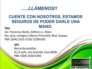 …..LLÁMENOS!!
  CUENTE CON NOSOTROS, ESTAMOS
    SEGUROS DE PODER DARLE UNA
TGU           MANO.
Col. Florencia Norte, Edificio J.L. Mare
4to. piso, contiguo a Banco Procredit, Blvd. Suyapa
PBX: (504) 2232-2126/ 22395101
       SPS
       Barrio Barandillas
       8 y 9 calle, 3ra Avenida, Casa 869B
       PBX: (504) 2550-5298
 